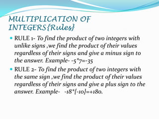 MULTIPLICATION OF
INTEGERS{Rules}
 RULE 1- To find the product of two integers with
  unlike signs ,we find the product of their values
  regardless of their signs and give a minus sign to
  the answer. Example- -5*7=-35
 RULE 2- To find the product of two integers with
  the same sign ,we find the product of their values
  regardless of their signs and give a plus sign to the
  answer. Example- -18*{-10}=+180.
 