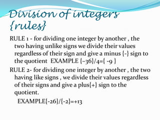 Division of integers
{rules}
RULE 1 - for dividing one integer by another , the
 two having unlike signs we divide their values
 regardless of their sign and give a minus {-} sign to
 the quotient EXAMPLE {–36}/4={ -9 }
RULE 2- for dividing one integer by another , the two
 having like signs , we divide their values regardless
 of their signs and give a plus{+} sign to the
 quotient.
  EXAMPLE{-26}/{-2}=+13
 