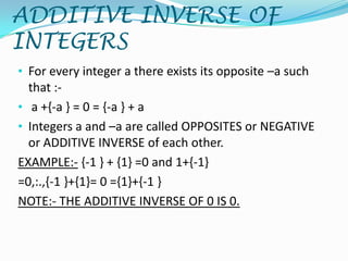 ADDITIVE INVERSE OF
INTEGERS
• For every integer a there exists its opposite –a such
  that :-
• a +{-a } = 0 = {-a } + a
• Integers a and –a are called OPPOSITES or NEGATIVE
  or ADDITIVE INVERSE of each other.
EXAMPLE:- {-1 } + {1} =0 and 1+{-1}
=0,:.,{-1 }+{1}= 0 ={1}+{-1 }
NOTE:- THE ADDITIVE INVERSE OF 0 IS 0.
 