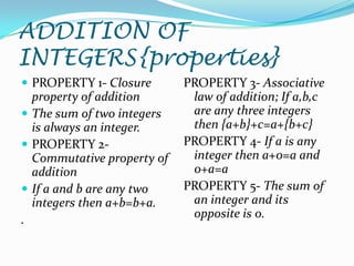 ADDITION OF
INTEGERS{properties}
 PROPERTY 1- Closure       PROPERTY 3- Associative
  property of addition       law of addition; If a,b,c
 The sum of two integers    are any three integers
  is always an integer.      then {a+b}+c=a+{b+c}
 PROPERTY 2-               PROPERTY 4- If a is any
  Commutative property of    integer then a+0=a and
  addition                   0+a=a
 If a and b are any two    PROPERTY 5- The sum of
  integers then a+b=b+a.     an integer and its
.                            opposite is 0.
 
