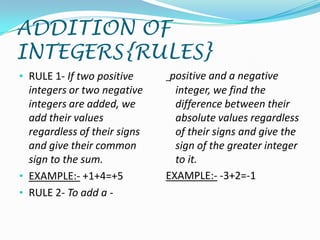 ADDITION OF
INTEGERS{RULES}
• RULE 1- If two positive      positive and a negative
  integers or two negative      integer, we find the
  integers are added, we        difference between their
  add their values              absolute values regardless
  regardless of their signs     of their signs and give the
  and give their common         sign of the greater integer
  sign to the sum.              to it.
• EXAMPLE:- +1+4=+5           EXAMPLE:- -3+2=-1
• RULE 2- To add a -
 