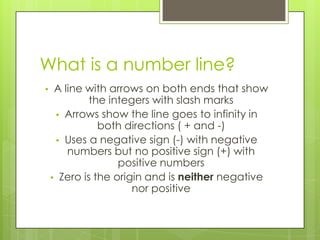 What is a number line?
• A line with arrows on both ends that show
the integers with slash marks
• Arrows show the line goes to infinity in
both directions ( + and -)
• Uses a negative sign (-) with negative
numbers but no positive sign (+) with
positive numbers
• Zero is the origin and is neither negative
nor positive
 