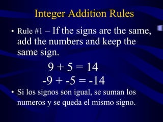 Integer Addition Rules
• Rule #1 – If the signs are the same,
add the numbers and keep the
same sign.
9 + 5 = 14
-9 + -5 = -14
• Si los signos son igual, se suman los
numeros y se queda el mismo signo.
 