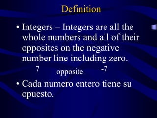 Definition
• Integers – Integers are all the
whole numbers and all of their
opposites on the negative
number line including zero.
• Cada numero entero tiene su
opuesto.
7 opposite -7
 