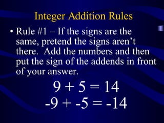 Integer Addition Rules Rule #1 – If the signs are the same, pretend the signs aren’t there.  Add the numbers and then put the sign of the addends in front of your answer. 9 + 5 = 14 -9 + -5 = -14 