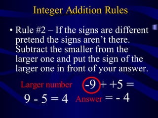 Integer Addition Rules Rule #2 – If the signs are different pretend the signs aren’t there. Subtract the smaller from the larger one and put the sign of the larger one in front of your answer. -9 + +5 = 9 - 5 = 4 Larger number Answer  = - 4 