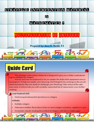 STRATEGIC INTERVENTION MATERIAL
in
MATHEMATICS 7
Multiplication of Integers
Prepared by: Juvy E. Tordil, T-I
Guide Card
This Strategic Intervention Material is designed to give you a better understand-
ing on multiplying integers.
Activity exercises are prepared to let you master the skills while assessment exercis-
es are given to help you master your learning. Don’t forget to try working on the enrich-
ment exercises for they are made to challenge your thinking! Take notice of the refer-
ence card, it will provide you with carefully researched list of resources for your further
reading.
Least Mastered Skill:
 Performing fundamental operations on integers
Subtasks:
 Multiply integers
 Determine whether the product of two or more integers is positive, negative or zero
 Formulate rules for finding the product of integers with like or unlike signs
 