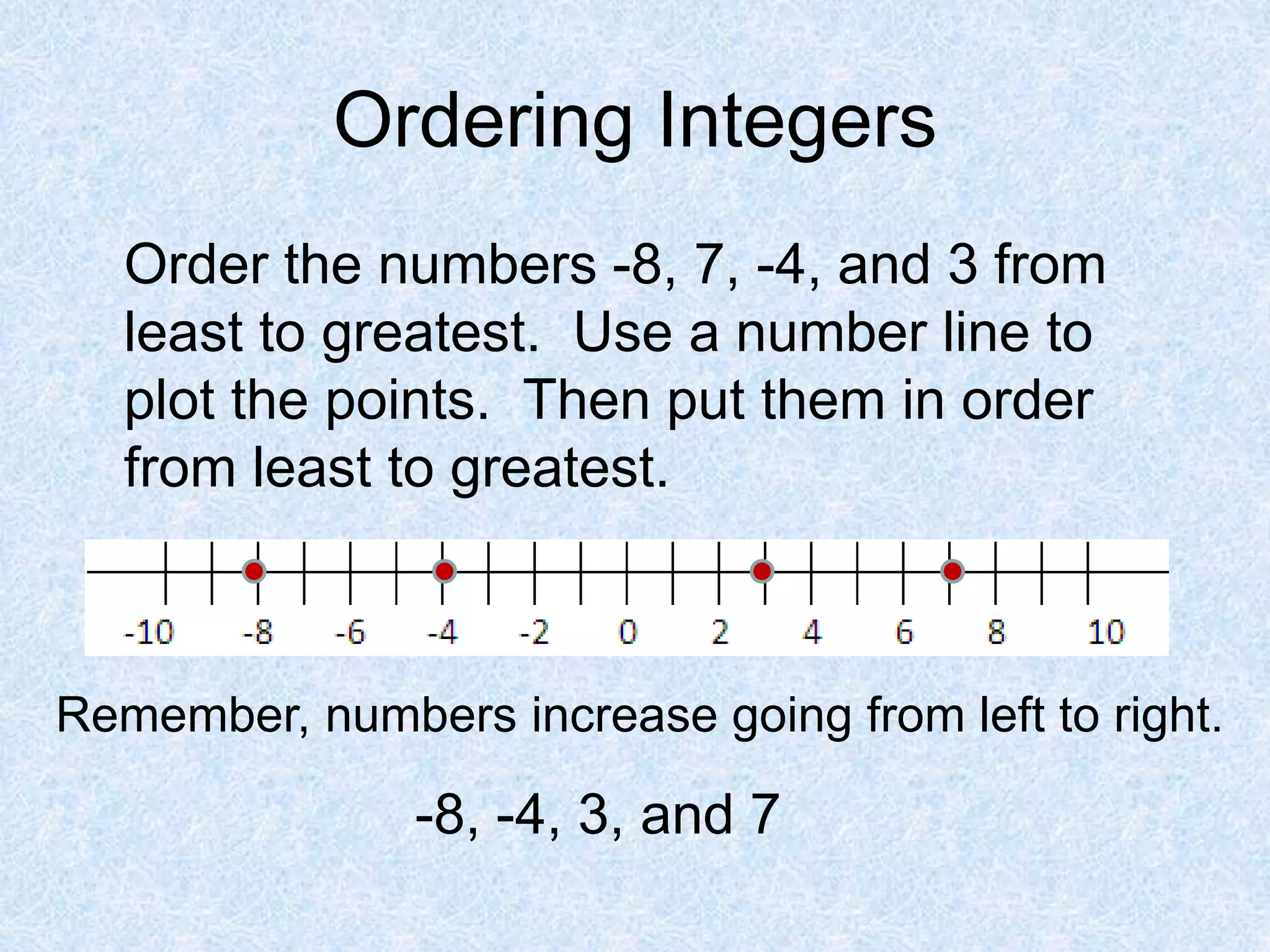 Ordering Integers
Order the numbers -8, 7, -4, and 3 from
least to greatest. Use a number line to
plot the points. Then put them in order
from least to greatest.
Remember, numbers increase going from left to right.
-8, -4, 3, and 7
 