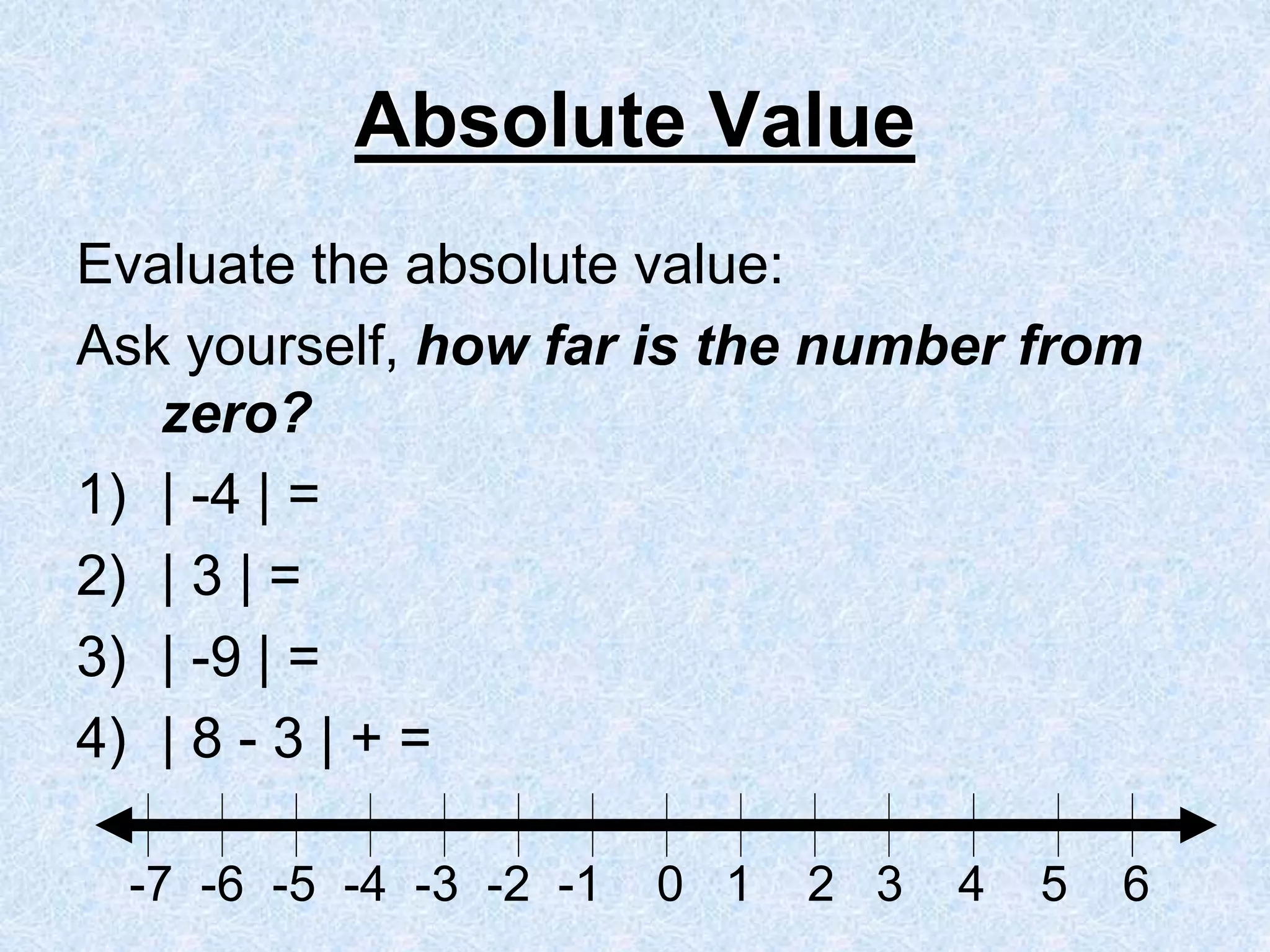 Absolute Value
Evaluate the absolute value:
Ask yourself, how far is the number from
zero?
1) | -4 | =
2) | 3 | =
3) | -9 | =
4) | 8 - 3 | + =
-7 -6 -5 -4 -3 -2 -1 0 1 2 3 4 5 6
 