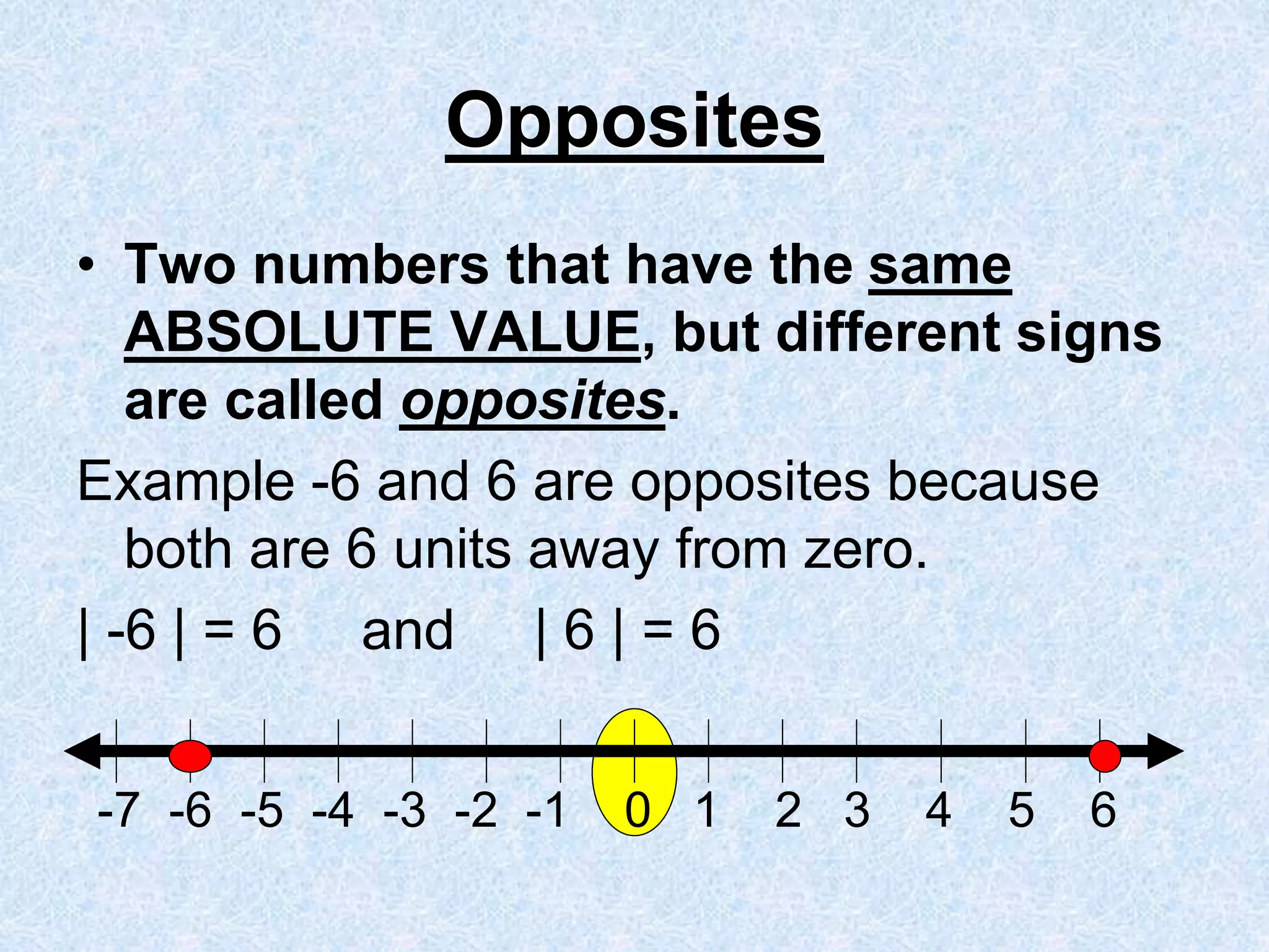 Opposites
• Two numbers that have the same
ABSOLUTE VALUE, but different signs
are called opposites.
Example -6 and 6 are opposites because
both are 6 units away from zero.
| -6 | = 6 and | 6 | = 6
-7 -6 -5 -4 -3 -2 -1 0 1 2 3 4 5 6
 