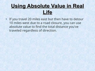 Using Absolute Value in Real
Using Absolute Value in Real
Life
Life
• If you travel 20 miles east but then have to detour
10 miles west due to a road closure, you can use
absolute value to find the total distance you've
traveled regardless of direction.
 