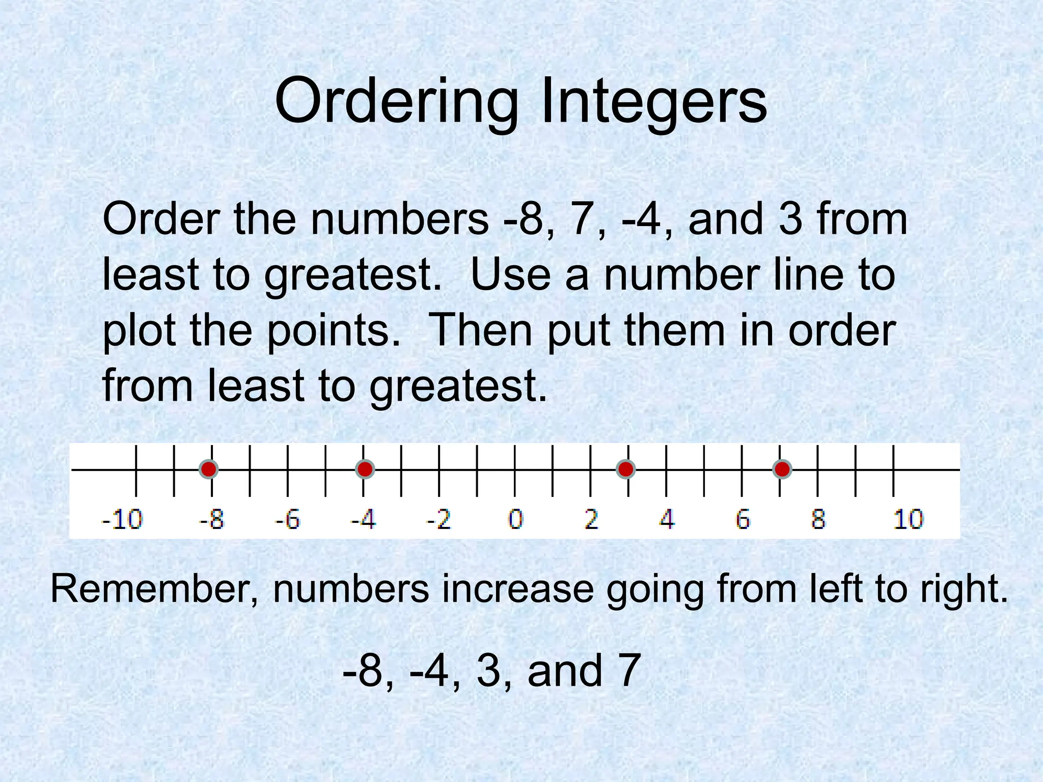 Ordering Integers
Order the numbers -8, 7, -4, and 3 from
least to greatest. Use a number line to
plot the points. Then put them in order
from least to greatest.
Remember, numbers increase going from left to right.
-8, -4, 3, and 7
 