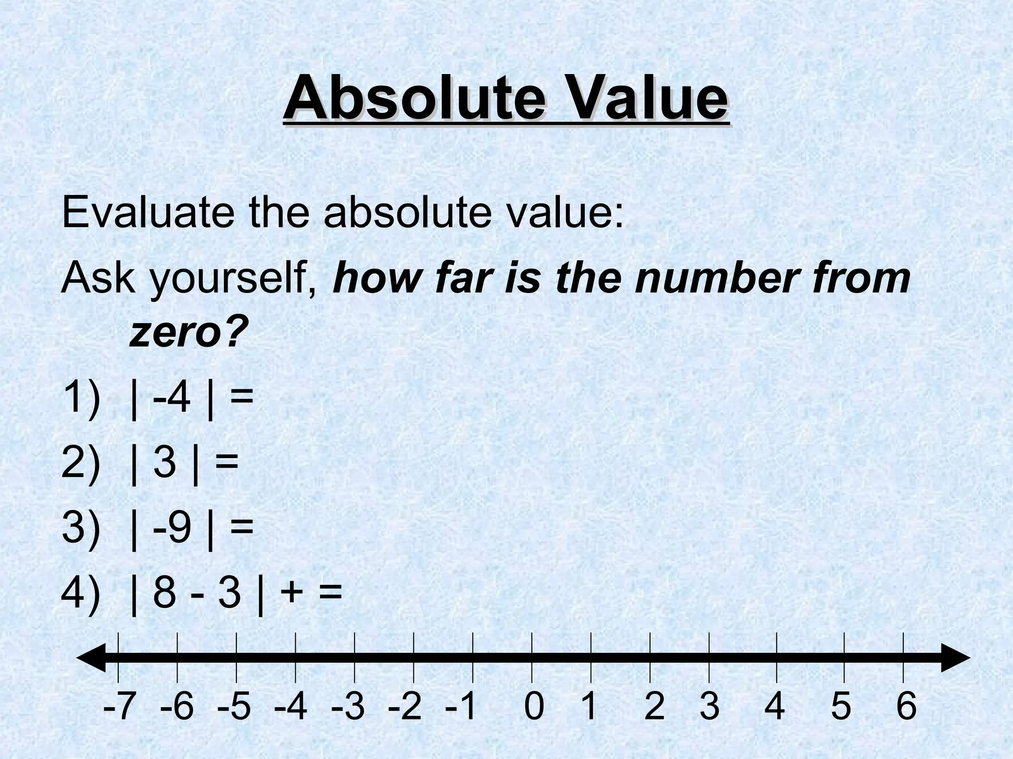 Absolute Value
Absolute Value
Evaluate the absolute value:
Ask yourself, how far is the number from
zero?
1) | -4 | =
2) | 3 | =
3) | -9 | =
4) | 8 - 3 | + =
-7 -6 -5 -4 -3 -2 -1 0 1 2 3 4 5 6
 