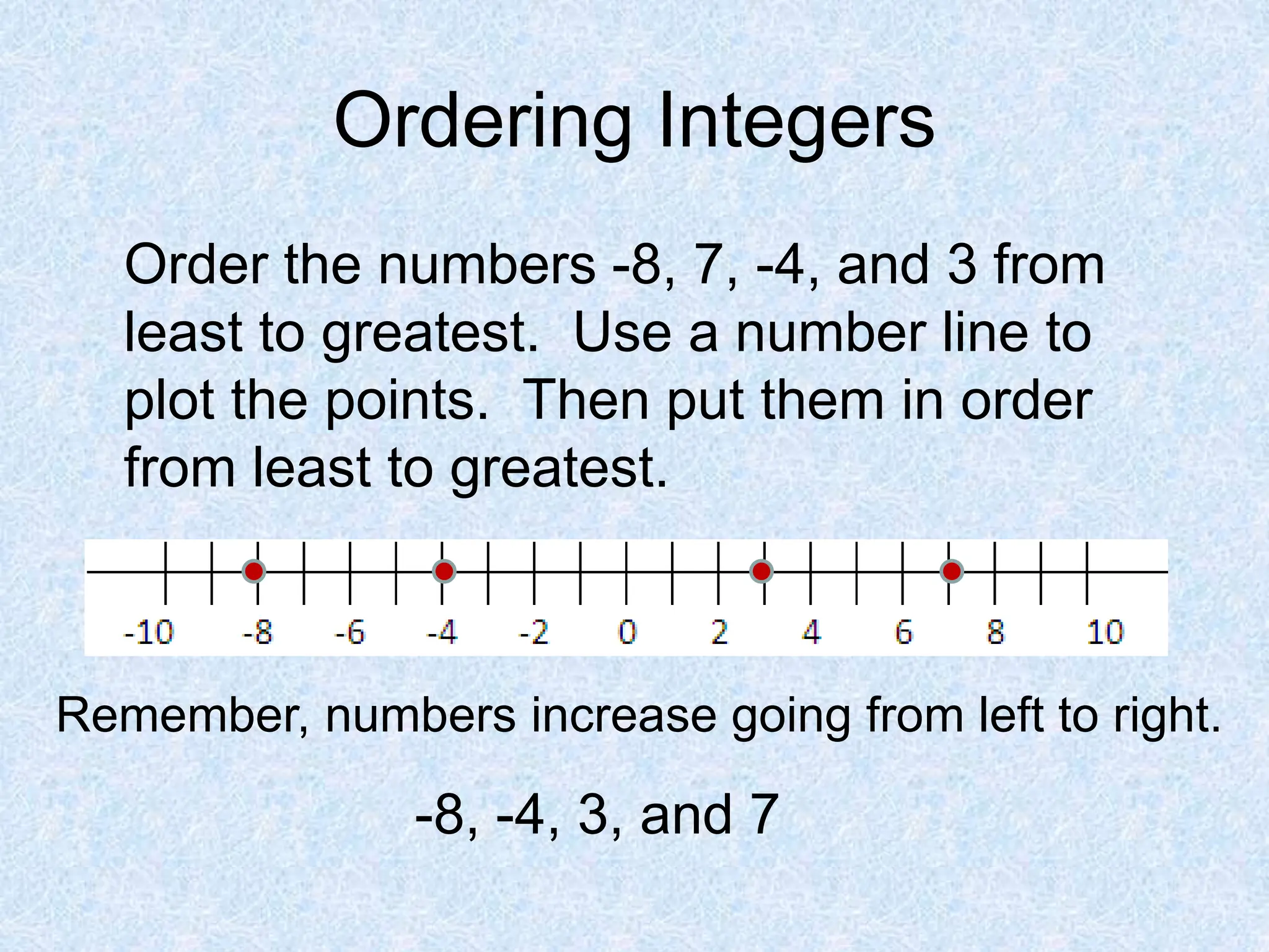 Ordering Integers
Order the numbers -8, 7, -4, and 3 from
least to greatest. Use a number line to
plot the points. Then put them in order
from least to greatest.
Remember, numbers increase going from left to right.
-8, -4, 3, and 7
 