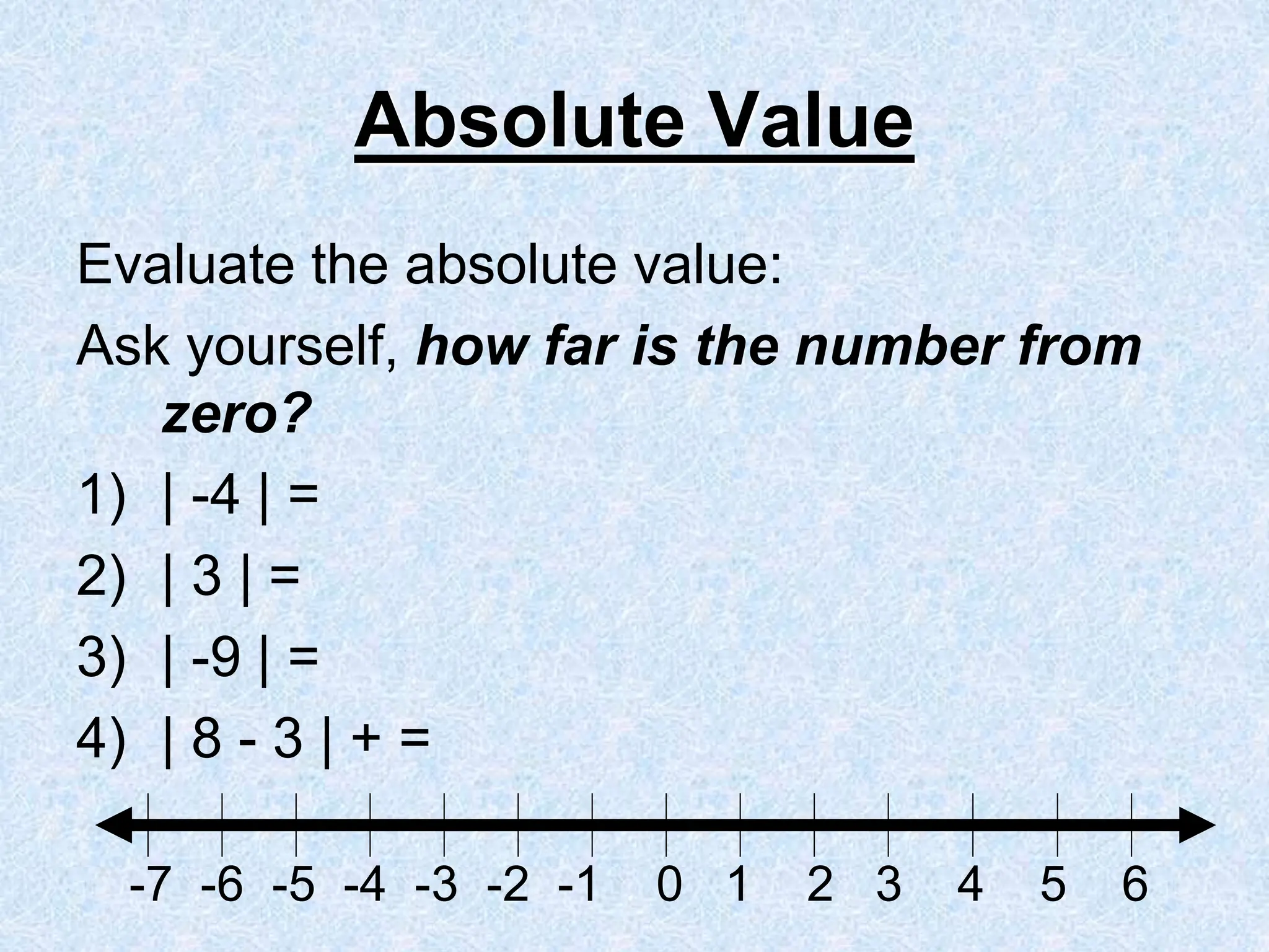 Absolute Value
Evaluate the absolute value:
Ask yourself, how far is the number from
zero?
1) | -4 | =
2) | 3 | =
3) | -9 | =
4) | 8 - 3 | + =
-7 -6 -5 -4 -3 -2 -1 0 1 2 3 4 5 6
 