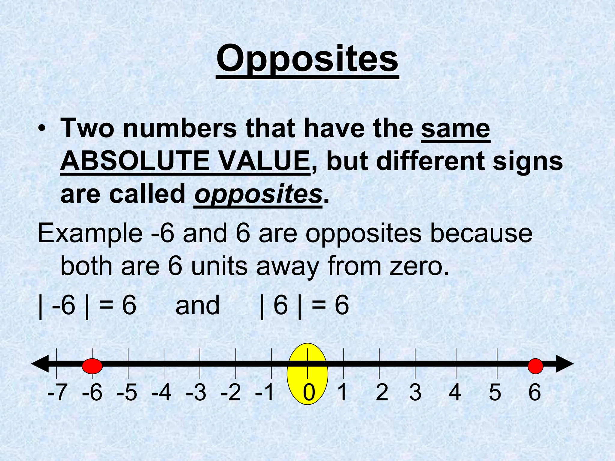 Opposites
• Two numbers that have the same
ABSOLUTE VALUE, but different signs
are called opposites.
Example -6 and 6 are opposites because
both are 6 units away from zero.
| -6 | = 6 and | 6 | = 6
-7 -6 -5 -4 -3 -2 -1 0 1 2 3 4 5 6
 