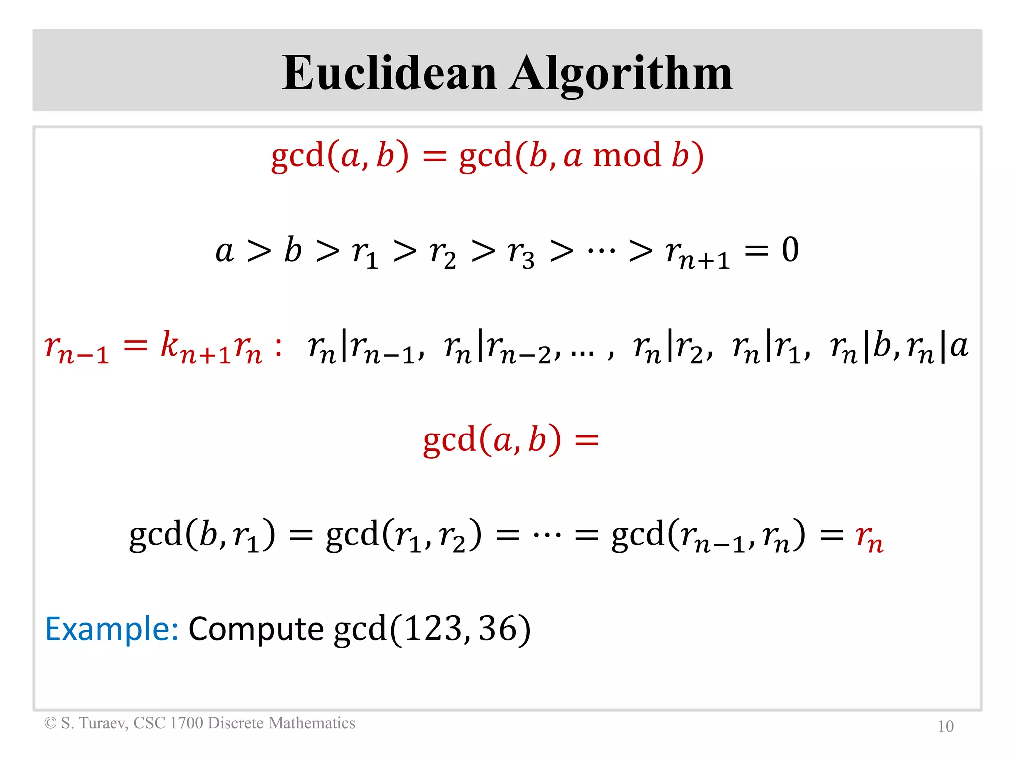Euclidean Algorithm
gcd 𝑎𝑎, 𝑏𝑏 = gcd(𝑏𝑏, 𝑎𝑎 mod 𝑏𝑏)
𝑎𝑎 > 𝑏𝑏 > 𝑟𝑟1 > 𝑟𝑟2 > 𝑟𝑟3 > ⋯ > 𝑟𝑟𝑛𝑛+1 = 0
𝑟𝑟𝑛𝑛−1 = 𝑘𝑘𝑛𝑛+1 𝑟𝑟𝑛𝑛 : 𝑟𝑟𝑛𝑛 𝑟𝑟𝑛𝑛−1, 𝑟𝑟𝑛𝑛 𝑟𝑟𝑛𝑛−2, … , 𝑟𝑟𝑛𝑛 𝑟𝑟2, 𝑟𝑟𝑛𝑛 𝑟𝑟1, 𝑟𝑟𝑛𝑛|𝑏𝑏, 𝑟𝑟𝑛𝑛|𝑎𝑎
gcd 𝑎𝑎, 𝑏𝑏 =
gcd 𝑏𝑏, 𝑟𝑟1 = gcd 𝑟𝑟1, 𝑟𝑟2 = ⋯ = gcd 𝑟𝑟𝑛𝑛−1, 𝑟𝑟𝑛𝑛 = 𝑟𝑟𝑛𝑛
Example: Compute gcd(123, 36)
10© S. Turaev, CSC 1700 Discrete Mathematics
 
