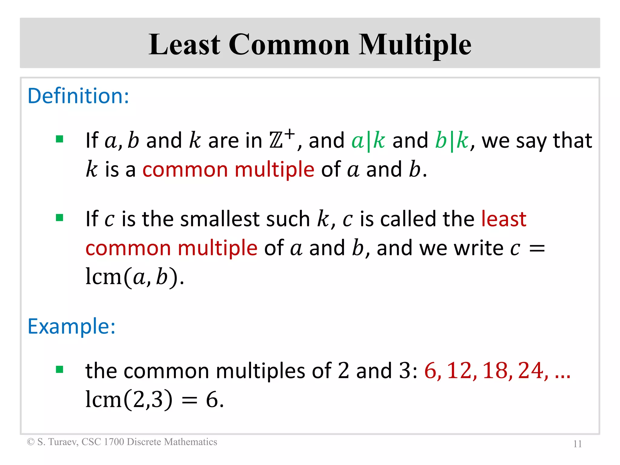 Least Common Multiple
Definition:
 If 𝑎𝑎, 𝑏𝑏 and 𝑘𝑘 are in ℤ+, and 𝑎𝑎|𝑘𝑘 and 𝑏𝑏|𝑘𝑘, we say that
𝑘𝑘 is a common multiple of 𝑎𝑎 and 𝑏𝑏.
 If 𝑐𝑐 is the smallest such 𝑘𝑘, 𝑐𝑐 is called the least
common multiple of 𝑎𝑎 and 𝑏𝑏, and we write 𝑐𝑐 =
lcm(𝑎𝑎, 𝑏𝑏).
Example:
 the common multiples of 2 and 3: 6, 12, 18, 24, …
lcm 2,3 = 6.
11© S. Turaev, CSC 1700 Discrete Mathematics
 
