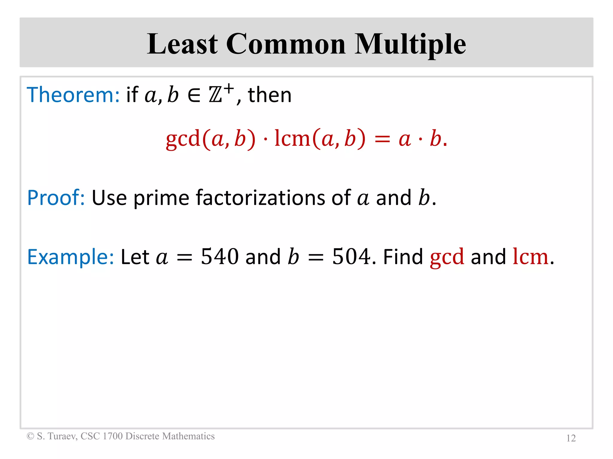 Least Common Multiple
Theorem: if 𝑎𝑎, 𝑏𝑏 ∈ ℤ+, then
gcd(𝑎𝑎, 𝑏𝑏) ⋅ lcm 𝑎𝑎, 𝑏𝑏 = 𝑎𝑎 ⋅ 𝑏𝑏.
Proof: Use prime factorizations of 𝑎𝑎 and 𝑏𝑏.
Example: Let 𝑎𝑎 = 540 and 𝑏𝑏 = 504. Find gcd and lcm.
12© S. Turaev, CSC 1700 Discrete Mathematics
 