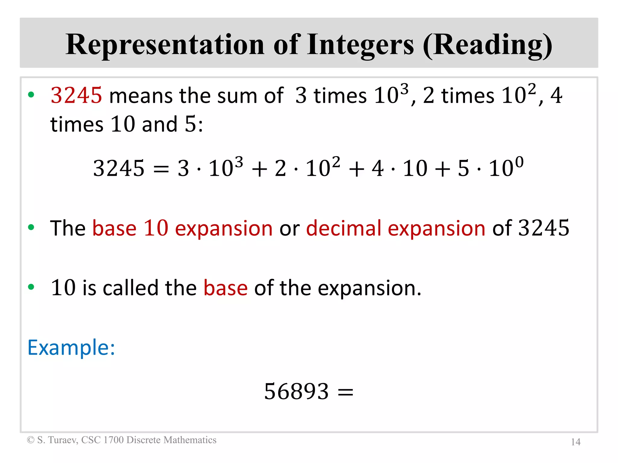 Representation of Integers (Reading)
• 3245 means the sum of 3 times 103, 2 times 102, 4
times 10 and 5:
3245 = 3 ⋅ 103 + 2 ⋅ 102 + 4 ⋅ 10 + 5 ⋅ 100
• The base 10 expansion or decimal expansion of 3245
• 10 is called the base of the expansion.
Example:
56893 =
14© S. Turaev, CSC 1700 Discrete Mathematics
 