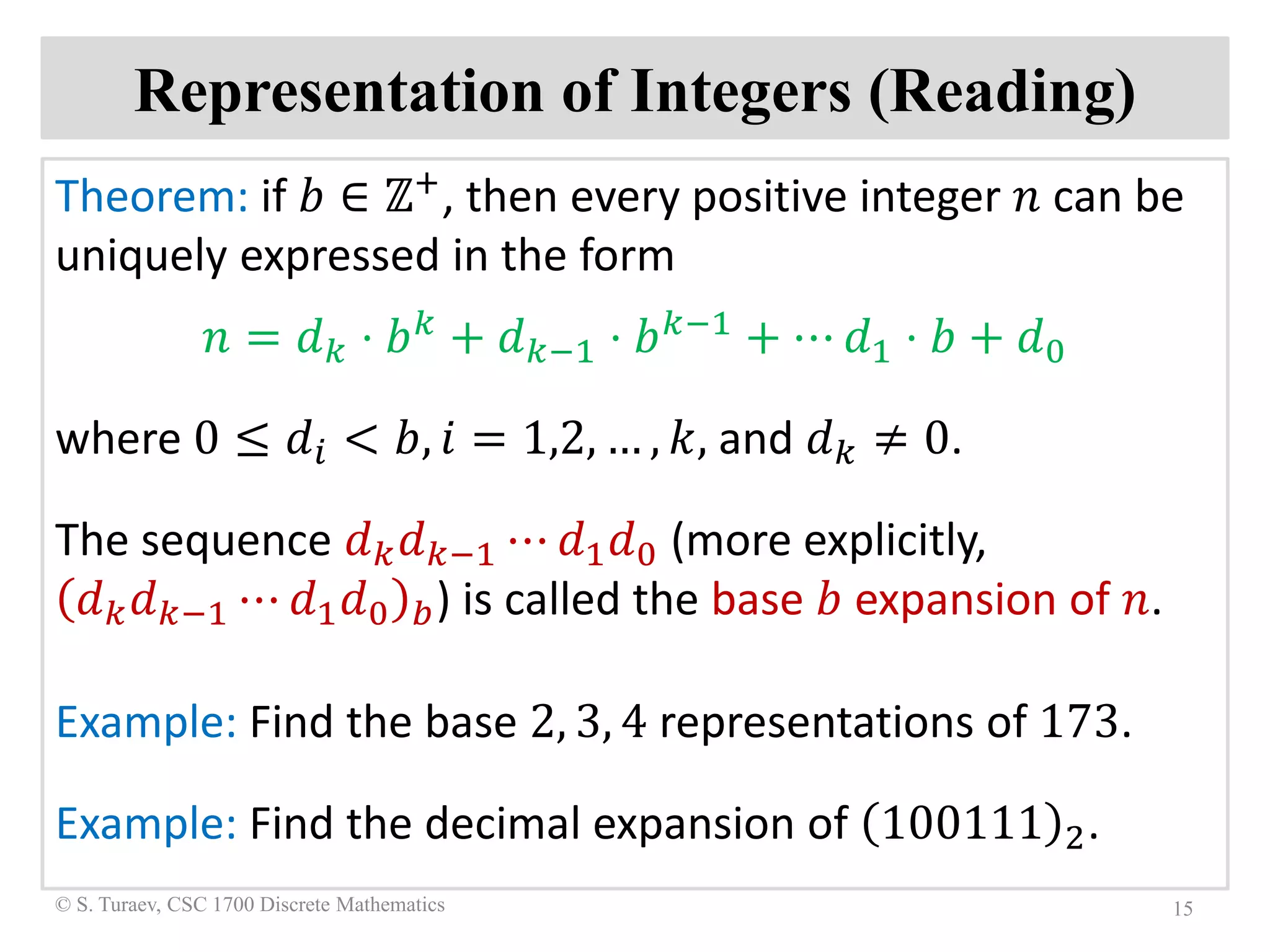 Representation of Integers (Reading)
Theorem: if 𝑏𝑏 ∈ ℤ+, then every positive integer 𝑛𝑛 can be
uniquely expressed in the form
𝑛𝑛 = 𝑑𝑑𝑘𝑘 ⋅ 𝑏𝑏𝑘𝑘 + 𝑑𝑑𝑘𝑘−1 ⋅ 𝑏𝑏𝑘𝑘−1 + ⋯ 𝑑𝑑1 ⋅ 𝑏𝑏 + 𝑑𝑑0
where 0 ≤ 𝑑𝑑𝑖𝑖 < 𝑏𝑏, 𝑖𝑖 = 1,2, … , 𝑘𝑘, and 𝑑𝑑𝑘𝑘 ≠ 0.
The sequence 𝑑𝑑𝑘𝑘 𝑑𝑑𝑘𝑘−1 ⋯ 𝑑𝑑1 𝑑𝑑0 (more explicitly,
𝑑𝑑𝑘𝑘 𝑑𝑑𝑘𝑘−1 ⋯ 𝑑𝑑1 𝑑𝑑0 𝑏𝑏) is called the base 𝑏𝑏 expansion of 𝑛𝑛.
Example: Find the base 2, 3, 4 representations of 173.
Example: Find the decimal expansion of 100111 2.
15© S. Turaev, CSC 1700 Discrete Mathematics
 