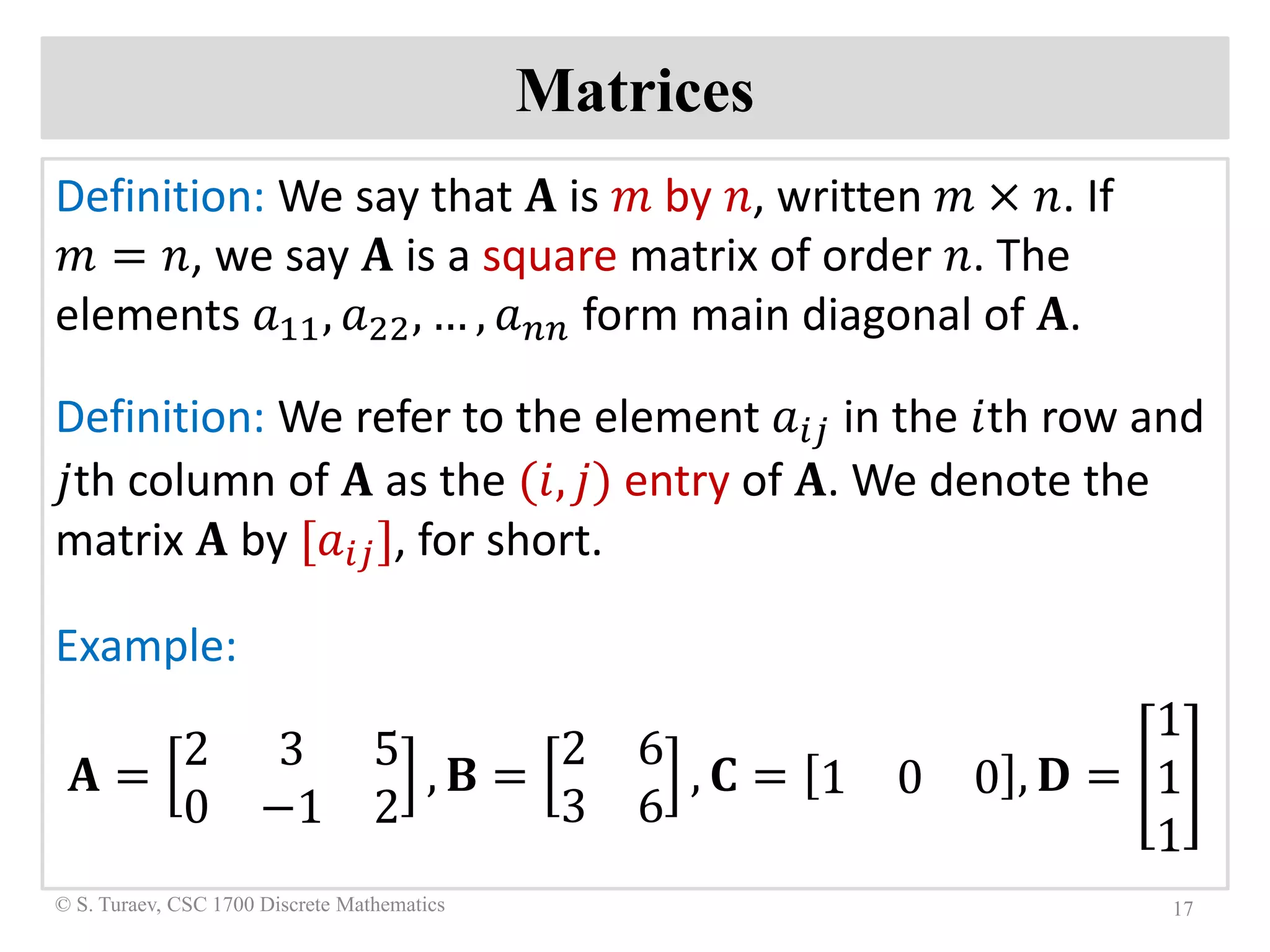 Matrices
Definition: We say that 𝐀𝐀 is 𝑚𝑚 by 𝑛𝑛, written 𝑚𝑚 × 𝑛𝑛. If
𝑚𝑚 = 𝑛𝑛, we say 𝐀𝐀 is a square matrix of order 𝑛𝑛. The
elements 𝑎𝑎11, 𝑎𝑎22, … , 𝑎𝑎𝑛𝑛𝑛𝑛 form main diagonal of 𝐀𝐀.
Definition: We refer to the element 𝑎𝑎𝑖𝑖𝑖𝑖 in the 𝑖𝑖th row and
𝑗𝑗th column of 𝐀𝐀 as the (𝑖𝑖, 𝑗𝑗) entry of 𝐀𝐀. We denote the
matrix 𝐀𝐀 by [𝑎𝑎𝑖𝑖𝑖𝑖], for short.
Example:
𝐀𝐀 =
2 3 5
0 −1 2
, 𝐁𝐁 =
2 6
3 6
, 𝐂𝐂 = 1 0 0 , 𝐃𝐃 =
1
1
1
17© S. Turaev, CSC 1700 Discrete Mathematics
 