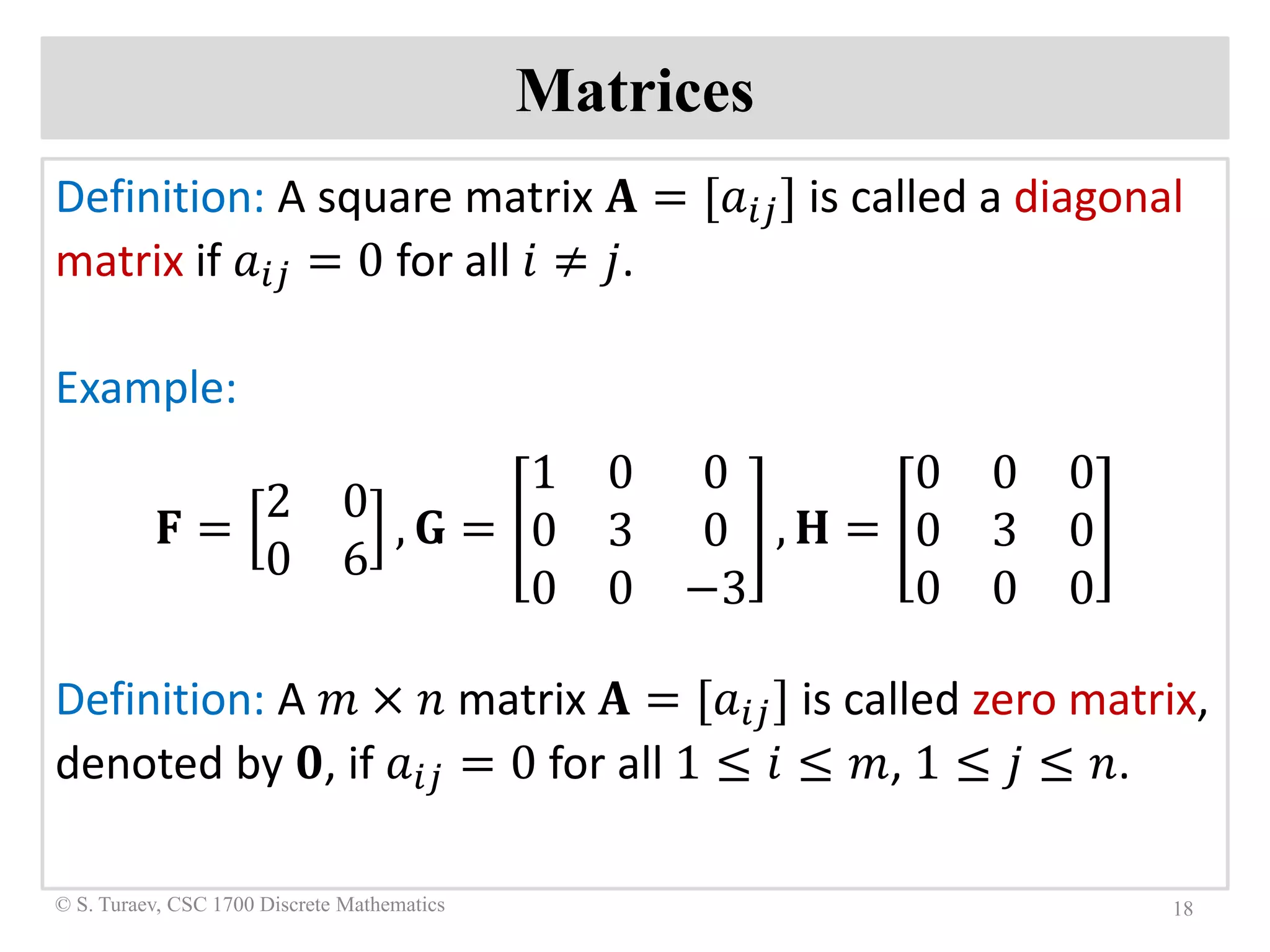 Matrices
Definition: A square matrix 𝐀𝐀 = [𝑎𝑎𝑖𝑖𝑖𝑖] is called a diagonal
matrix if 𝑎𝑎𝑖𝑖𝑖𝑖 = 0 for all 𝑖𝑖 ≠ 𝑗𝑗.
Example:
𝐅𝐅 =
2 0
0 6
, 𝐆𝐆 =
1 0 0
0 3 0
0 0 −3
, 𝐇𝐇 =
0 0 0
0 3 0
0 0 0
Definition: A 𝑚𝑚 × 𝑛𝑛 matrix 𝐀𝐀 = [𝑎𝑎𝑖𝑖𝑖𝑖] is called zero matrix,
denoted by 𝟎𝟎, if 𝑎𝑎𝑖𝑖𝑖𝑖 = 0 for all 1 ≤ 𝑖𝑖 ≤ 𝑚𝑚, 1 ≤ 𝑗𝑗 ≤ 𝑛𝑛.
18© S. Turaev, CSC 1700 Discrete Mathematics
 