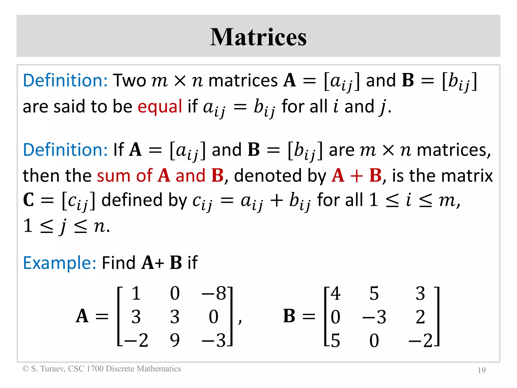 Matrices
Definition: Two 𝑚𝑚 × 𝑛𝑛 matrices 𝐀𝐀 = [𝑎𝑎𝑖𝑖𝑖𝑖] and 𝐁𝐁 = [𝑏𝑏𝑖𝑖𝑖𝑖]
are said to be equal if 𝑎𝑎𝑖𝑖𝑖𝑖 = 𝑏𝑏𝑖𝑖𝑖𝑖 for all 𝑖𝑖 and 𝑗𝑗.
Definition: If 𝐀𝐀 = [𝑎𝑎𝑖𝑖𝑖𝑖] and 𝐁𝐁 = [𝑏𝑏𝑖𝑖𝑖𝑖] are 𝑚𝑚 × 𝑛𝑛 matrices,
then the sum of 𝐀𝐀 and 𝐁𝐁, denoted by 𝐀𝐀 + 𝐁𝐁, is the matrix
𝐂𝐂 = [𝑐𝑐𝑖𝑖𝑖𝑖] defined by 𝑐𝑐𝑖𝑖𝑖𝑖 = 𝑎𝑎𝑖𝑖𝑖𝑖 + 𝑏𝑏𝑖𝑖𝑖𝑖 for all 1 ≤ 𝑖𝑖 ≤ 𝑚𝑚,
1 ≤ 𝑗𝑗 ≤ 𝑛𝑛.
Example: Find 𝐀𝐀+ 𝐁𝐁 if
𝐀𝐀 =
1 0 −8
3 3 0
−2 9 −3
, 𝐁𝐁 =
4 5 3
0 −3 2
5 0 −2
19© S. Turaev, CSC 1700 Discrete Mathematics
 