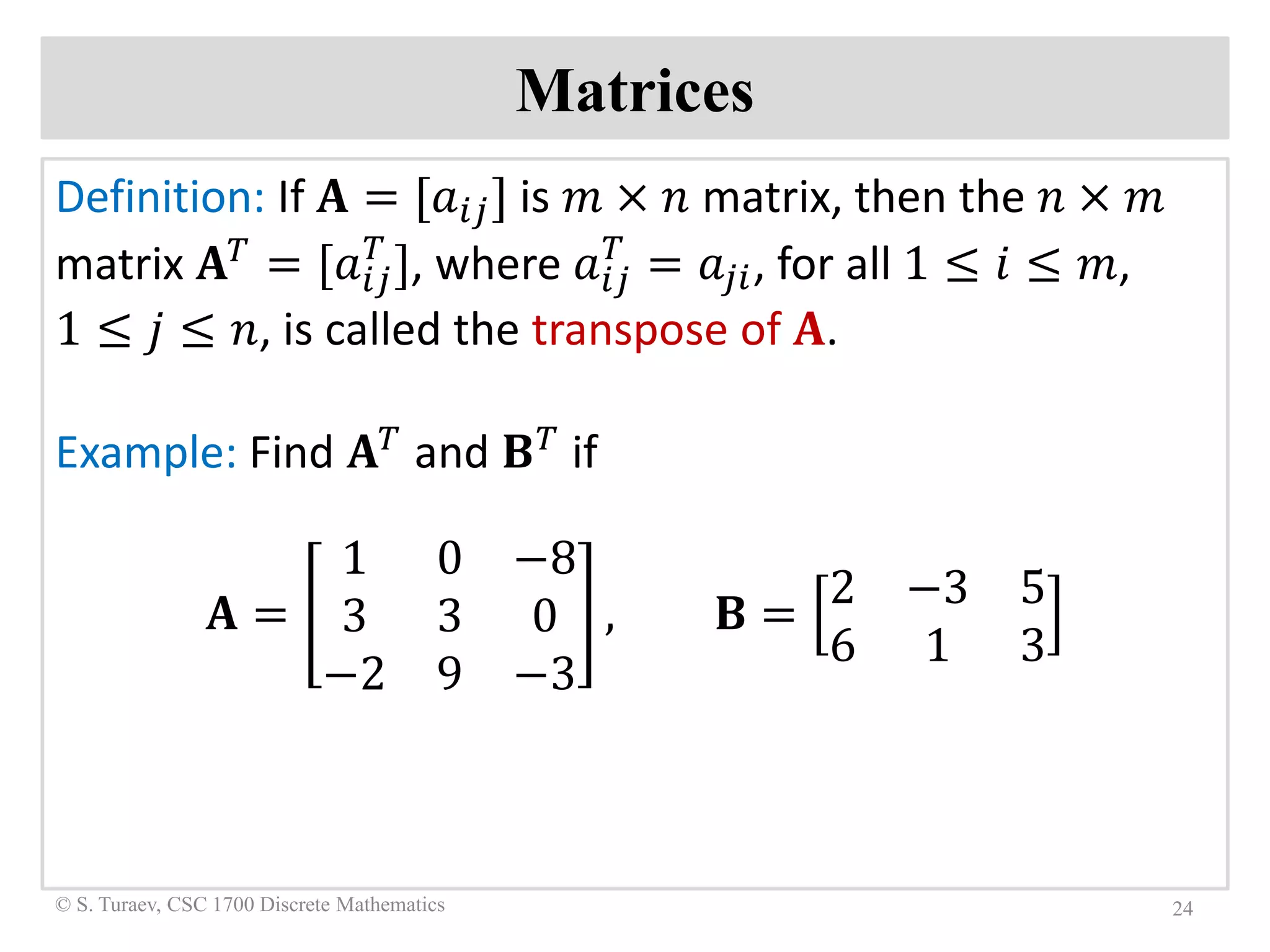 Matrices
Definition: If 𝐀𝐀 = [𝑎𝑎𝑖𝑖𝑖𝑖] is 𝑚𝑚 × 𝑛𝑛 matrix, then the 𝑛𝑛 × 𝑚𝑚
matrix 𝐀𝐀𝑇𝑇 = [𝑎𝑎𝑖𝑖𝑖𝑖
𝑇𝑇
], where 𝑎𝑎𝑖𝑖𝑖𝑖
𝑇𝑇
= 𝑎𝑎𝑗𝑗𝑗𝑗, for all 1 ≤ 𝑖𝑖 ≤ 𝑚𝑚,
1 ≤ 𝑗𝑗 ≤ 𝑛𝑛, is called the transpose of 𝐀𝐀.
Example: Find 𝐀𝐀𝑇𝑇 and 𝐁𝐁𝑇𝑇 if
𝐀𝐀 =
1 0 −8
3 3 0
−2 9 −3
, 𝐁𝐁 =
2 −3 5
6 1 3
24© S. Turaev, CSC 1700 Discrete Mathematics
 
