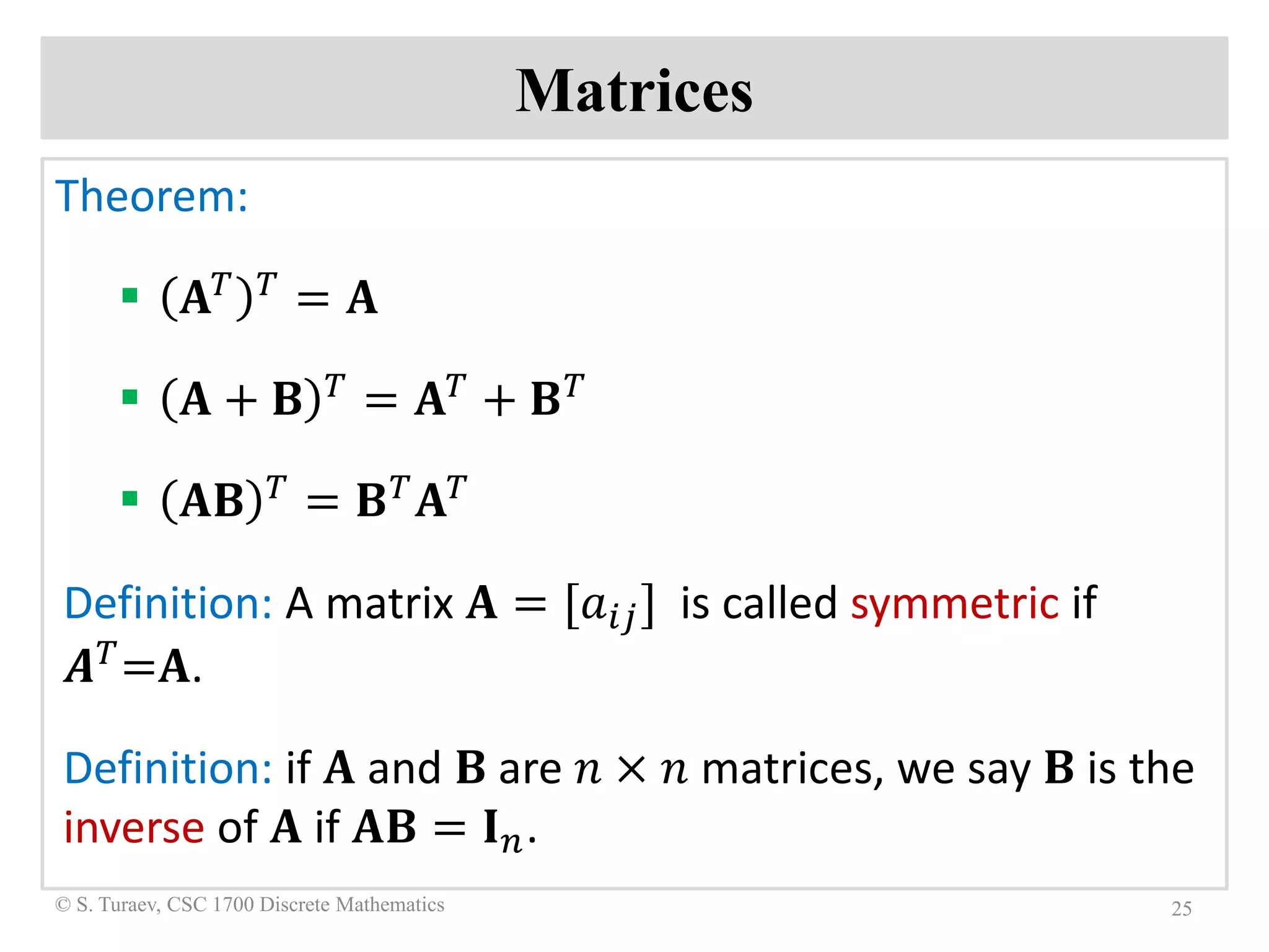 Matrices
Theorem:
 𝐀𝐀𝑇𝑇 𝑇𝑇
= 𝐀𝐀
 𝐀𝐀 + 𝐁𝐁 𝑇𝑇 = 𝐀𝐀𝑇𝑇 + 𝐁𝐁𝑇𝑇
 𝐀𝐀𝐁𝐁 𝑇𝑇 = 𝐁𝐁𝑇𝑇 𝐀𝐀𝑇𝑇
Definition: A matrix 𝐀𝐀 = [𝑎𝑎𝑖𝑖𝑖𝑖] is called symmetric if
𝑨𝑨𝑇𝑇=𝐀𝐀.
Definition: if 𝐀𝐀 and 𝐁𝐁 are 𝑛𝑛 × 𝑛𝑛 matrices, we say 𝐁𝐁 is the
inverse of 𝐀𝐀 if 𝐀𝐀𝐁𝐁 = 𝐈𝐈𝑛𝑛.
25© S. Turaev, CSC 1700 Discrete Mathematics
 
