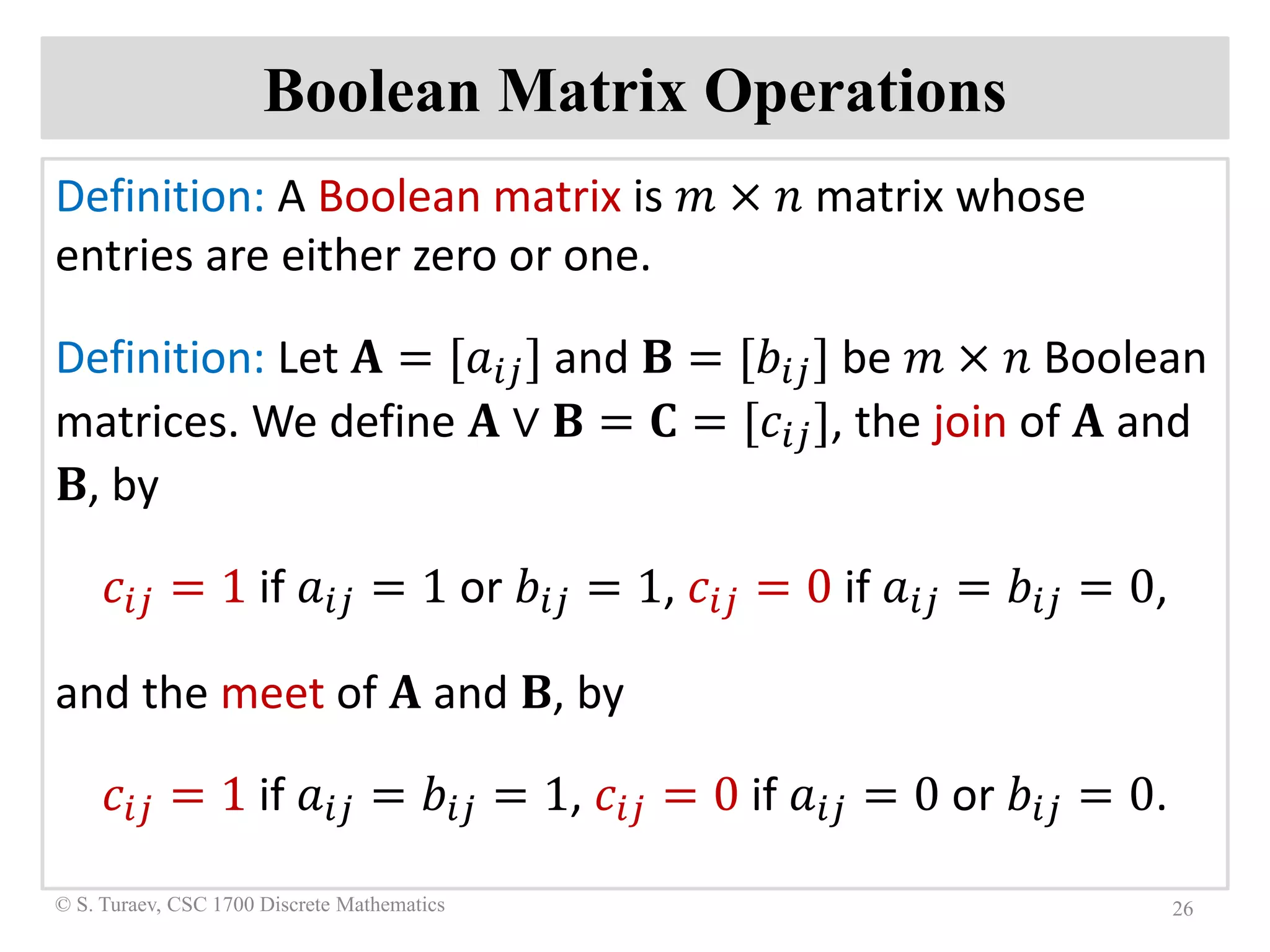 Boolean Matrix Operations
Definition: A Boolean matrix is 𝑚𝑚 × 𝑛𝑛 matrix whose
entries are either zero or one.
Definition: Let 𝐀𝐀 = [𝑎𝑎𝑖𝑖𝑖𝑖] and 𝐁𝐁 = [𝑏𝑏𝑖𝑖𝑖𝑖] be 𝑚𝑚 × 𝑛𝑛 Boolean
matrices. We define 𝐀𝐀 ∨ 𝐁𝐁 = 𝐂𝐂 = [𝑐𝑐𝑖𝑖𝑖𝑖], the join of 𝐀𝐀 and
𝐁𝐁, by
𝑐𝑐𝑖𝑖𝑖𝑖 = 1 if 𝑎𝑎𝑖𝑖𝑖𝑖 = 1 or 𝑏𝑏𝑖𝑖𝑖𝑖 = 1, 𝑐𝑐𝑖𝑖𝑖𝑖 = 0 if 𝑎𝑎𝑖𝑖𝑖𝑖 = 𝑏𝑏𝑖𝑖𝑖𝑖 = 0,
and the meet of 𝐀𝐀 and 𝐁𝐁, by
𝑐𝑐𝑖𝑖𝑖𝑖 = 1 if 𝑎𝑎𝑖𝑖𝑖𝑖 = 𝑏𝑏𝑖𝑖𝑖𝑖 = 1, 𝑐𝑐𝑖𝑖𝑖𝑖 = 0 if 𝑎𝑎𝑖𝑖𝑖𝑖 = 0 or 𝑏𝑏𝑖𝑖𝑖𝑖 = 0.
26© S. Turaev, CSC 1700 Discrete Mathematics
 