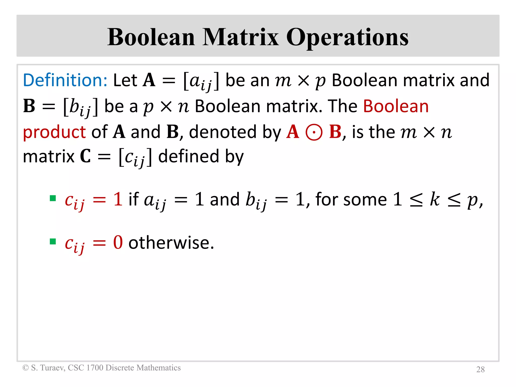 Boolean Matrix Operations
Definition: Let 𝐀𝐀 = [𝑎𝑎𝑖𝑖𝑖𝑖] be an 𝑚𝑚 × 𝑝𝑝 Boolean matrix and
𝐁𝐁 = [𝑏𝑏𝑖𝑖𝑖𝑖] be a 𝑝𝑝 × 𝑛𝑛 Boolean matrix. The Boolean
product of 𝐀𝐀 and 𝐁𝐁, denoted by 𝐀𝐀 ⊙ 𝐁𝐁, is the 𝑚𝑚 × 𝑛𝑛
matrix 𝐂𝐂 = [𝑐𝑐𝑖𝑖𝑖𝑖] defined by
 𝑐𝑐𝑖𝑖𝑖𝑖 = 1 if 𝑎𝑎𝑖𝑖𝑖𝑖 = 1 and 𝑏𝑏𝑖𝑖𝑖𝑖 = 1, for some 1 ≤ 𝑘𝑘 ≤ 𝑝𝑝,
 𝑐𝑐𝑖𝑖𝑖𝑖 = 0 otherwise.
28© S. Turaev, CSC 1700 Discrete Mathematics
 