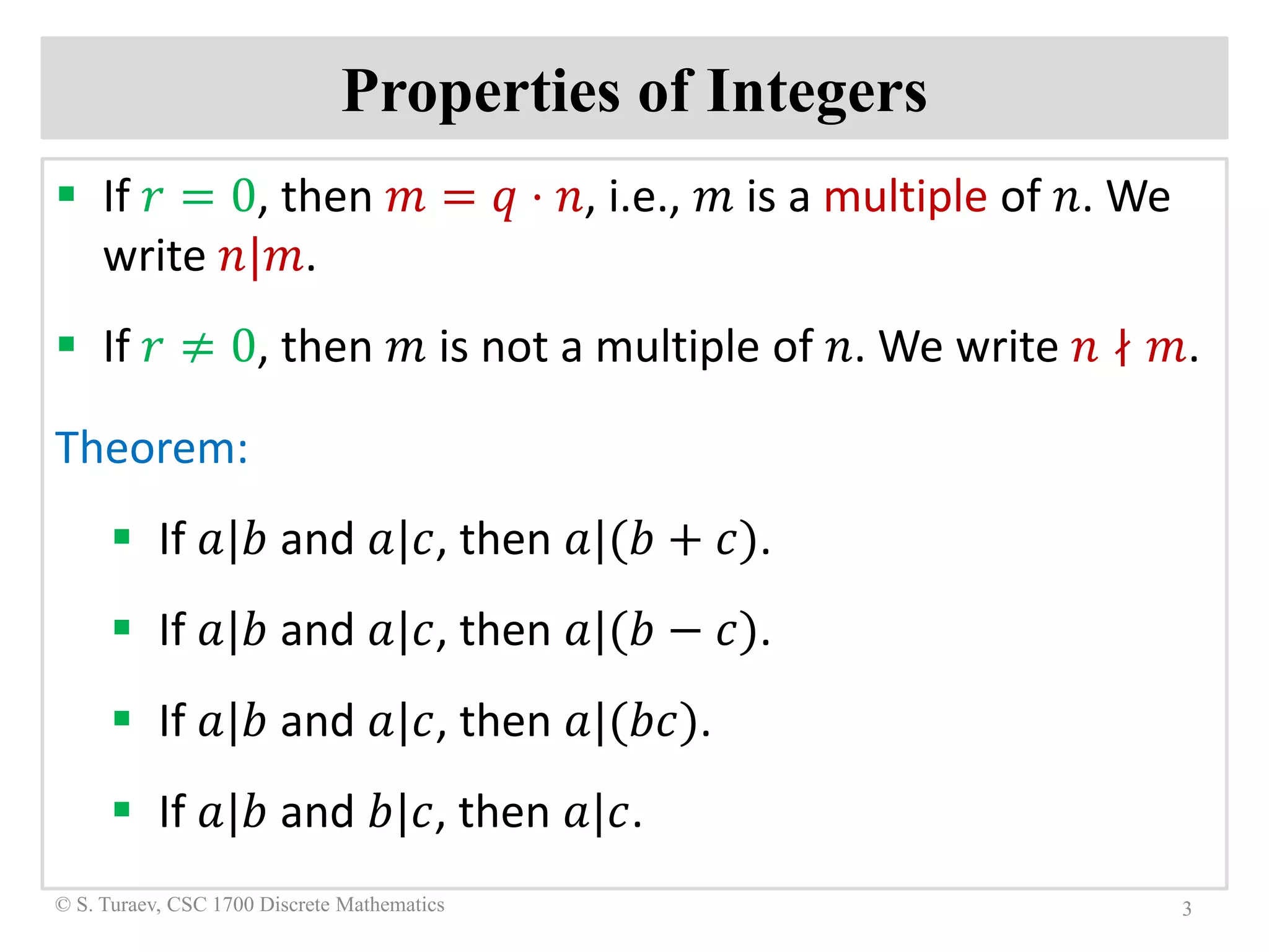 Properties of Integers
 If 𝑟𝑟 = 0, then 𝑚𝑚 = 𝑞𝑞 ⋅ 𝑛𝑛, i.e., 𝑚𝑚 is a multiple of 𝑛𝑛. We
write 𝑛𝑛|𝑚𝑚.
 If 𝑟𝑟 ≠ 0, then 𝑚𝑚 is not a multiple of 𝑛𝑛. We write 𝑛𝑛 ∤ 𝑚𝑚.
Theorem:
 If 𝑎𝑎|𝑏𝑏 and 𝑎𝑎|𝑐𝑐, then 𝑎𝑎|(𝑏𝑏 + 𝑐𝑐).
 If 𝑎𝑎|𝑏𝑏 and 𝑎𝑎|𝑐𝑐, then 𝑎𝑎|(𝑏𝑏 − 𝑐𝑐).
 If 𝑎𝑎|𝑏𝑏 and 𝑎𝑎|𝑐𝑐, then 𝑎𝑎|(𝑏𝑏𝑏𝑏).
 If 𝑎𝑎|𝑏𝑏 and 𝑏𝑏|𝑐𝑐, then 𝑎𝑎|𝑐𝑐.
3© S. Turaev, CSC 1700 Discrete Mathematics
 