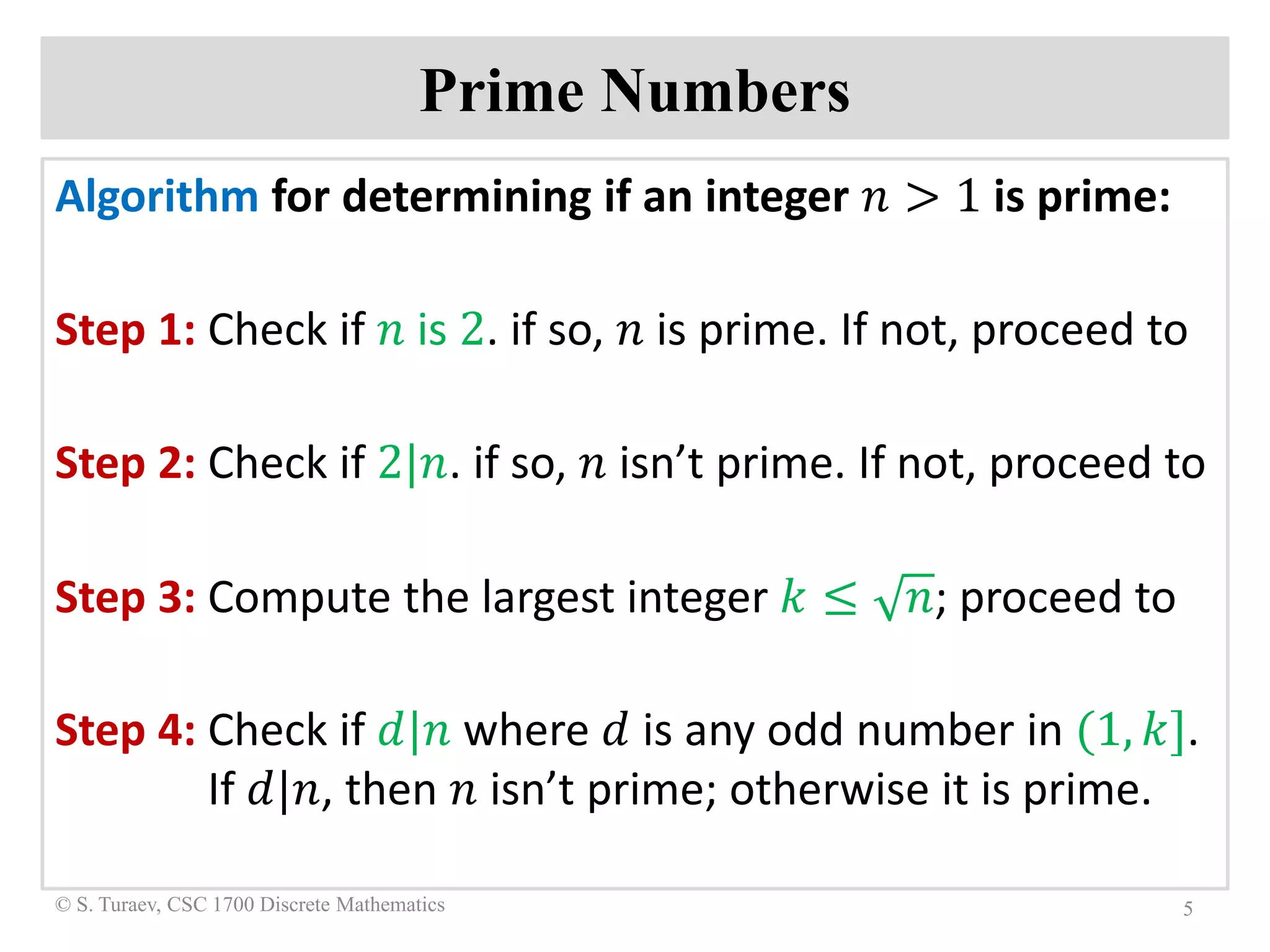 Prime Numbers
Algorithm for determining if an integer 𝑛𝑛 > 1 is prime:
Step 1: Check if 𝑛𝑛 is 2. if so, 𝑛𝑛 is prime. If not, proceed to
Step 2: Check if 2|𝑛𝑛. if so, 𝑛𝑛 isn’t prime. If not, proceed to
Step 3: Compute the largest integer 𝑘𝑘 ≤ 𝑛𝑛; proceed to
Step 4: Check if 𝑑𝑑|𝑛𝑛 where 𝑑𝑑 is any odd number in (1, 𝑘𝑘].
If 𝑑𝑑|𝑛𝑛, then 𝑛𝑛 isn’t prime; otherwise it is prime.
5© S. Turaev, CSC 1700 Discrete Mathematics
 