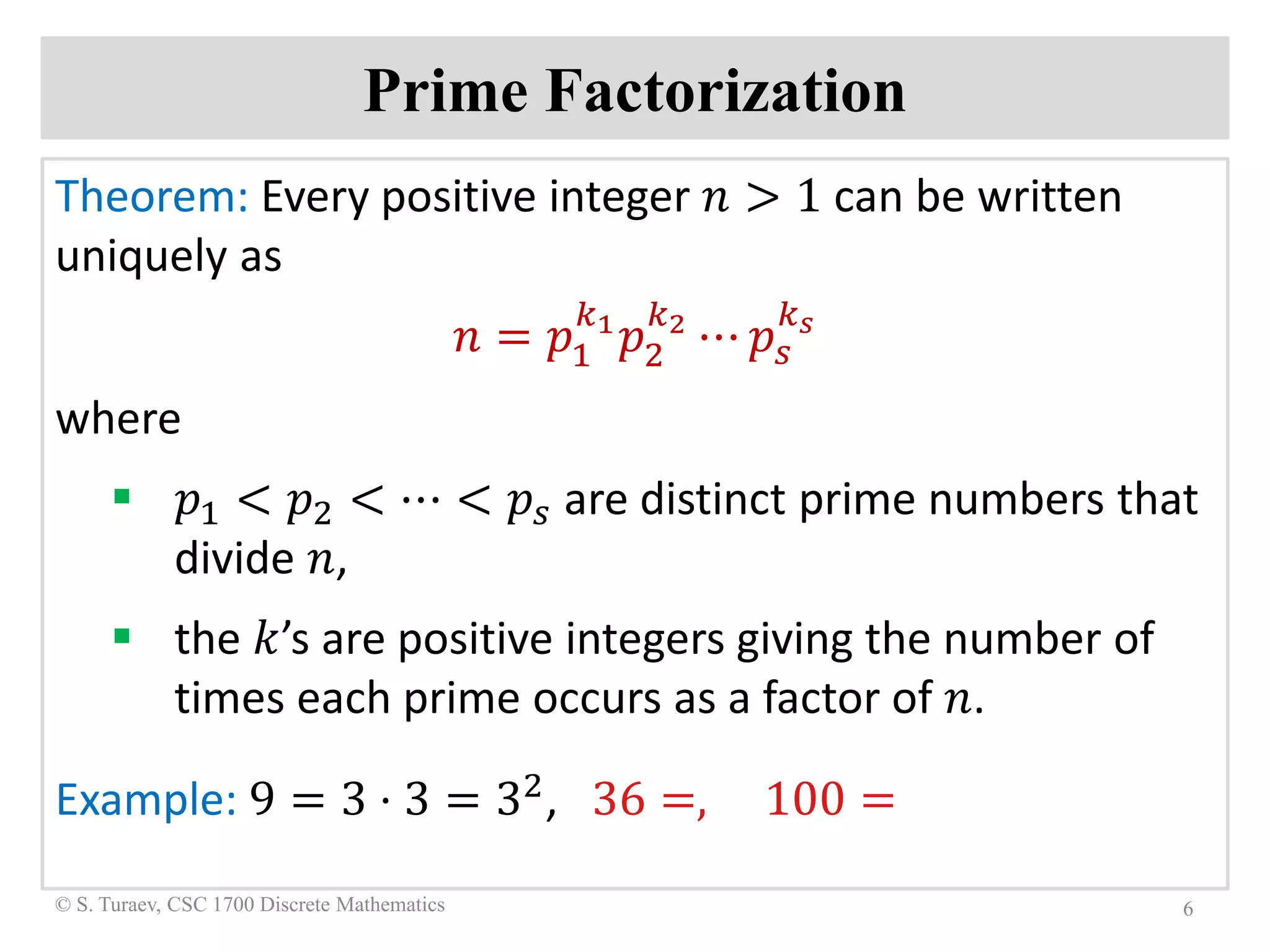 Prime Factorization
Theorem: Every positive integer 𝑛𝑛 > 1 can be written
uniquely as
𝑛𝑛 = 𝑝𝑝1
𝑘𝑘1
𝑝𝑝2
𝑘𝑘2
⋯ 𝑝𝑝𝑠𝑠
𝑘𝑘𝑠𝑠
where
 𝑝𝑝1 < 𝑝𝑝2 < ⋯ < 𝑝𝑝𝑠𝑠 are distinct prime numbers that
divide 𝑛𝑛,
 the 𝑘𝑘’s are positive integers giving the number of
times each prime occurs as a factor of 𝑛𝑛.
Example: 9 = 3 ⋅ 3 = 32, 36 =, 100 =
6© S. Turaev, CSC 1700 Discrete Mathematics
 