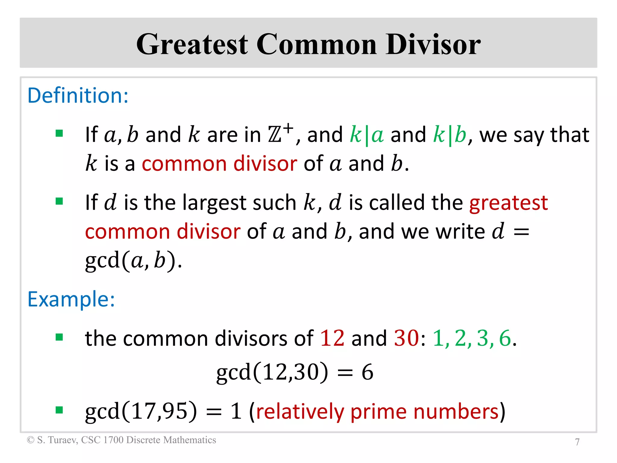 Greatest Common Divisor
Definition:
 If 𝑎𝑎, 𝑏𝑏 and 𝑘𝑘 are in ℤ+, and 𝑘𝑘|𝑎𝑎 and 𝑘𝑘|𝑏𝑏, we say that
𝑘𝑘 is a common divisor of 𝑎𝑎 and 𝑏𝑏.
 If 𝑑𝑑 is the largest such 𝑘𝑘, 𝑑𝑑 is called the greatest
common divisor of 𝑎𝑎 and 𝑏𝑏, and we write 𝑑𝑑 =
gcd(𝑎𝑎, 𝑏𝑏).
Example:
 the common divisors of 12 and 30: 1, 2, 3, 6.
gcd 12,30 = 6
 gcd 17,95 = 1 (relatively prime numbers)
7© S. Turaev, CSC 1700 Discrete Mathematics
 