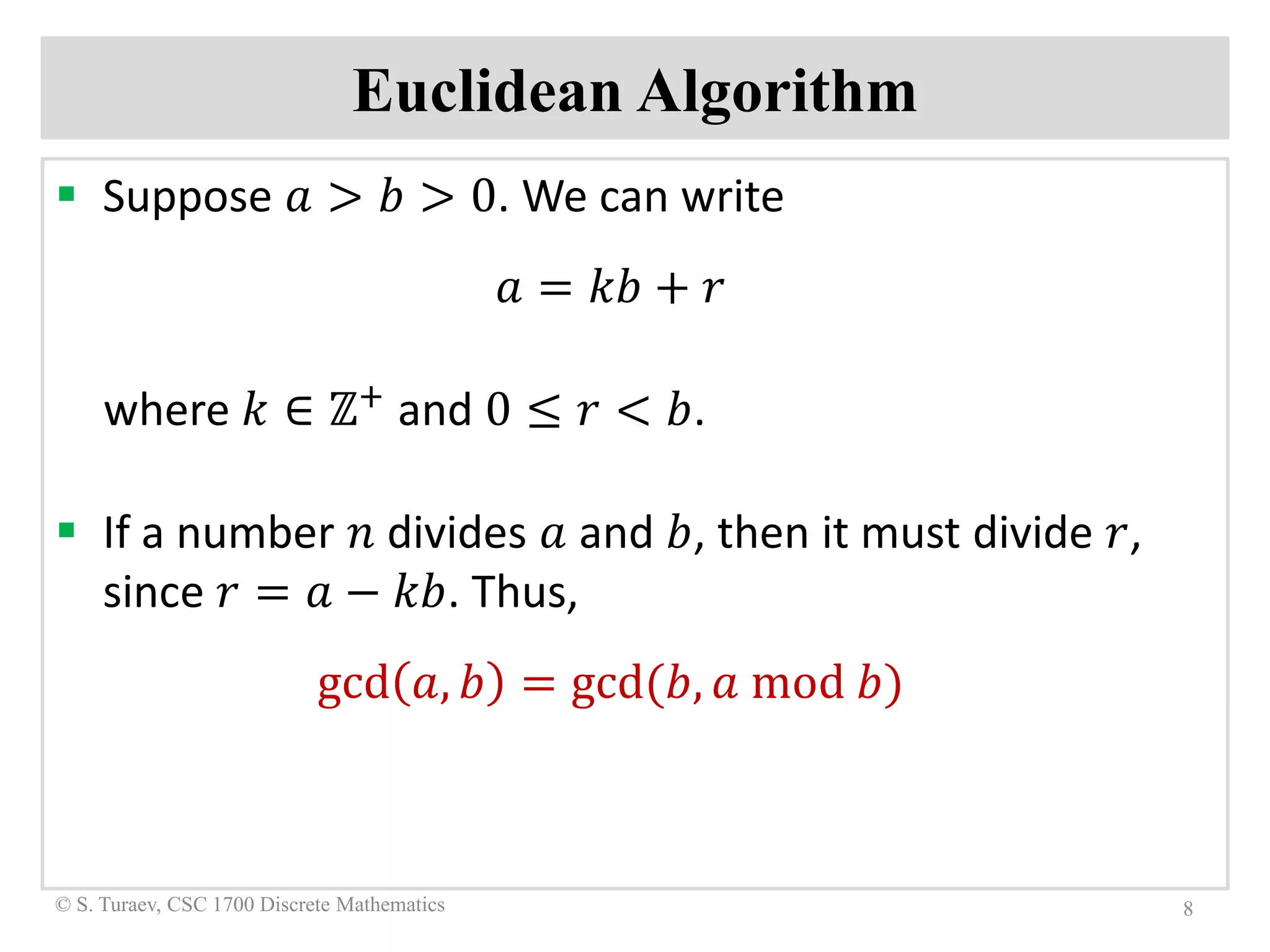 Euclidean Algorithm
 Suppose 𝑎𝑎 > 𝑏𝑏 > 0. We can write
𝑎𝑎 = 𝑘𝑘𝑘𝑘 + 𝑟𝑟
where 𝑘𝑘 ∈ ℤ+
and 0 ≤ 𝑟𝑟 < 𝑏𝑏.
 If a number 𝑛𝑛 divides 𝑎𝑎 and 𝑏𝑏, then it must divide 𝑟𝑟,
since 𝑟𝑟 = 𝑎𝑎 − 𝑘𝑘𝑘𝑘. Thus,
gcd 𝑎𝑎, 𝑏𝑏 = gcd(𝑏𝑏, 𝑎𝑎 mod 𝑏𝑏)
8© S. Turaev, CSC 1700 Discrete Mathematics
 
