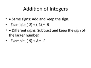 Addition of Integers
• • Same signs: Add and keep the sign.
• Example: (-2) + (-3) = -5
• • Different signs: Subtract and keep the sign of
the larger number.
• Example: (-5) + 3 = -2
 