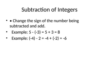Subtraction of Integers
• • Change the sign of the number being
subtracted and add.
• Example: 5 - (-3) = 5 + 3 = 8
• Example: (-4) - 2 = -4 + (-2) = -6
 