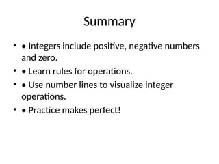 Summary
• • Integers include positive, negative numbers
and zero.
• • Learn rules for operations.
• • Use number lines to visualize integer
operations.
• • Practice makes perfect!
 