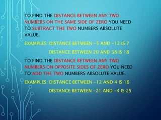TO FIND THE DISTANCE BETWEEN ANY TWO
NUMBERS ON THE SAME SIDE OF ZERO YOU NEED
TO SUBTRACT THE TWO NUMBERS ABSOLUTE
VALUE.
EXAMPLES: DISTANCE BETWEEN -5 AND -12 IS 7
DISTANCE BETWEEN 20 AND 38 IS 18
TO FIND THE DISTANCE BETWEEN ANY TWO
NUMBERS ON OPPOSITE SIDES OF ZERO YOU NEED
TO ADD THE TWO NUMBERS ABSOLUTE VALUE.
EXAMPLES: DISTANCE BETWEEN -12 AND 4 IS 16
DISTANCE BETWEEN -21 AND -4 IS 25
 