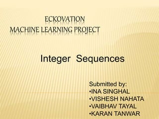 ECKOVATION
MACHINE LEARNING PROJECT
Integer Sequences
Submitted by:
•INA SINGHAL
•VISHESH NAHATA
•VAIBHAV TAYAL
•KARAN TANWAR
 