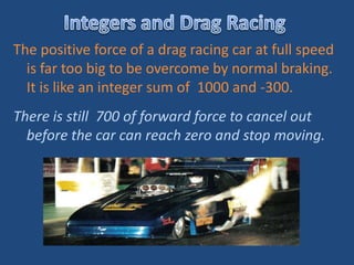 The positive force of a drag racing car at full speed
  is far too big to be overcome by normal braking.
  It is like an integer sum of 1000 and -300.
There is still 700 of forward force to cancel out
  before the car can reach zero and stop moving.
 
