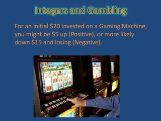 For an initial $20 invested on a Gaming Machine,
you might be $5 up (Positive), or more likely
down $15 and losing (Negative).
 