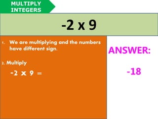 -2 x 9 
1. We are multiplying and the numbers 
have different sign. 
2. Multiply 
-2 x 9 = 
ANSWER: 
-18 
MULTIPLY 
INTEGERS 
 
