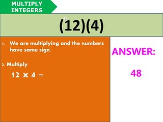(12)(4) 
1. We are multiplying and the numbers 
have same sign. 
2. Multiply 
12 x 4 = 
ANSWER: 
48 
MULTIPLY 
INTEGERS 
 