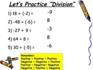 Let’s Practice “Division”
1) 18 ÷ (-2) =
2) -48 ÷ (-6) =
3) -27 ÷ 9 =
4) 64 ÷ 8 =
5) 30 ÷ (-5) =
-9
8
-3
8
-6
Remember:
Positive ÷ Positive = Positive
Negative ÷ Negative = Positive
Positive ÷ Negative= Negative
Negative ÷ Positive = Negative
 