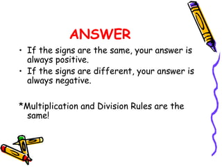 ANSWER
• If the signs are the same, your answer is
always positive.
• If the signs are different, your answer is
always negative.
*Multiplication and Division Rules are the
same!
 