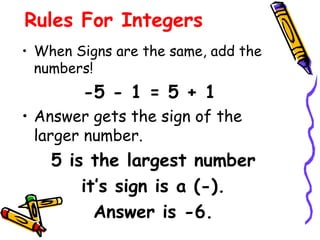 Rules For Integers
• When Signs are the same, add the
numbers!
-5 - 1 = 5 + 1
• Answer gets the sign of the
larger number.
5 is the largest number
it’s sign is a (-).
Answer is -6.
 