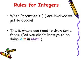Rules for Integers
• When Parenthesis ( ) are involved we
get to doodle!
• This is where you need to draw some
faces. (Bet you didn’t know you’d be
doing Art in Math!)
 